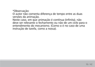 *Observação:
O autor não comenta diferença de tempo entre as duas
versões da animação.
Neste caso, em que animação é contínua (infinita), não
deve ser relevante o fechamento ou não de um ciclo para o
entendimento do mecanismo. (Como o é no caso de uma
instrução de tarefa, como a nossa).




                                                       16 / 42
 