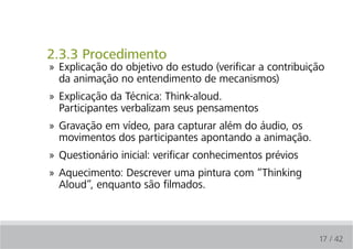 2.3.3 Procedimento
» Explicação do objetivo do estudo (verificar a contribuição
  da animação no entendimento de mecanismos)
» Explicação da Técnica: Think-aloud.
  Participantes verbalizam seus pensamentos
» Gravação em vídeo, para capturar além do áudio, os
  movimentos dos participantes apontando a animação.
» Questionário inicial: verificar conhecimentos prévios
» Aquecimento: Descrever uma pintura com “Thinking
  Aloud”, enquanto são filmados.



                                                          17 / 42
 