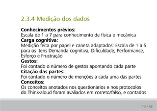 2.3.4 Medição dos dados
conhecimentos prévios:
Escala de 1 a 7 para conhecimento de física e mecânica
carga cognitiva:
Medição feita por papel e caneta adaptados: Escala de 1 a 5
para os itens Demanda cognitiva, Dificuldade, Performance,
Esforço e Frustração
Gestos:
Foi contado o número de gestos apontando cada parte
citação das partes:
Foi contado o número de menções a cada uma das partes
conceitos:
Os conceitos anotados nos questionários e nos protocolos
do Think-aloud foram avaliados em correto/falso, e contados

                                                        19 / 42
 