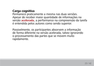 carga cognitiva
Permanece praticamente a mesma nas duas versões.
Apesar de receber maior quantidade de informações na
versão acelerada, a performance na compreensão da tarefa
é entendida pelos autores como sendo superior.

Possivelmente, os participantes absorvem a informação
de forma diferente na versão acelerada, talvez ignorando
o processamento das partes que se movem muito
rapidamente.




                                                           23 / 42
 