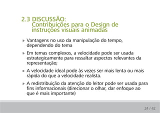 2.3 DISCUSSÃO:
    Contribuições para o Design de
    instruções visuais animadas
» Vantagens no uso da manipulação do tempo,
  dependendo do tema
» Em temas complexos, a velocidade pode ser usada
  estrategicamente para ressaltar aspectos relevantes da
  representação;
» A velocidade ideal pode às vezes ser mais lenta ou mais
  rápida do que a velocidade realista.
» A redistribuição da atenção do leitor pode ser usada para
  fins informacionais (direcionar o olhar, dar enfoque ao
  que é mais importante)


                                                            24 / 42
 