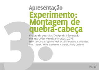 3.
apresentação
 Experimento:
 Montagem de
 quebra-cabeça
 Projeto de pesquisa: Design da Informação
 em Instruções visuais animadas, 2010
 Profª Drª Carla G. Spinillo, Prof. Dr. José Marconi B. de Souza,
 Msc. Tiago C. Maia, Guilherme R. Storck, Ariely Oselame




                                                                    25 / 42
 