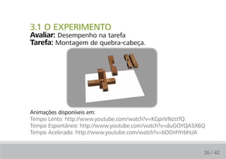 3.1 O EXPERIMENTO
Avaliar: Desempenho na tarefa
Tarefa: Montagem de quebra-cabeça.




Animações disponíveis em:
Tempo Lento: http://www.youtube.com/watch?v=KGpnVNzstfQ
Tempo Espontâneo: http://www.youtube.com/watch?v=duGOYQA5X6Q
Tempo Acelerado: http://www.youtube.com/watch?v=bDDnhYrbhUA


                                                           26 / 42
 