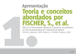 1.
 apresentação
 Teoria e conceitos
 abordados por
 FiSCHER, S., et al.
 Effects of Presentation Speed of a Dynamic Visualization
 on the Understanding of a Mechanical System
 FISCHER, Sebastian, LOWE, Richard K., SCHWAN, Stephan. 2006




                                                          3 / 42
 