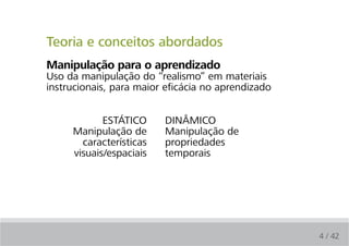 Teoria e conceitos abordados
Manipulação para o aprendizado
Uso da manipulação do “realismo” em materiais
instrucionais, para maior eficácia no aprendizado


            ESTÁTICO     DINÂMICO
     Manipulação de      Manipulação de
       características   propriedades
     visuais/espaciais   temporais




                                                    4 / 42
 