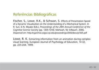 Referências Bibliográficas
Fischer, S., Lowe, R.K., & Schwan, S. Effects of Presentation Speed
of a Dynamic Visualization on the Understanding of a Mechanical System. In
R. Sun, & N. Miyake (Eds.), Proceedings of the 28th Annual Conference of the
Cognitive Science Society (pp. 1305-1310). Mahwah, NJ: Erlbaum. 2006.
Disponível em: http://csjarchive.cogsci.rpi.edu/proceedings/2006/docs/p1305.pdf

Lowe, R. K. Extracting information from an animation during complex
visual learning. European Journal of Psychology of Education, 14 (2),
pp. 225-244. 1999.




                                                                             40 / 42
 
