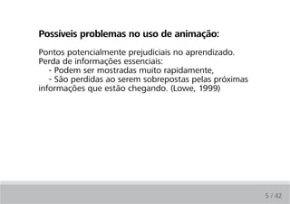 Possíveis problemas no uso de animação:
Pontos potencialmente prejudiciais no aprendizado.
Perda de informações essenciais:
   - Podem ser mostradas muito rapidamente,
   - São perdidas ao serem sobrepostas pelas próximas
informações que estão chegando. (Lowe, 1999)




                                                        5 / 42
 