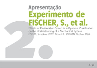2.
apresentação
Experimento de
FiSCHER, S., et al.
Effects of Presentation Speed of a Dynamic Visualization
on the Understanding of a Mechanical System
FISCHER, Sebastian, LOWE, Richard K., SCHWAN, Stephan. 2006




                                                         8 / 42
 