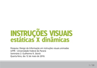 Instruções vIsuaIs
estáticas X dinâmicas
Pesquisa: Design da Informação em instruções visuais animadas
UFPR - Universidade Federal do Paraná
Seminário 2: Guilherme R. Storck
Quarta-feira, dia 12 de maio de 2010.



                                                                1 / 58
 