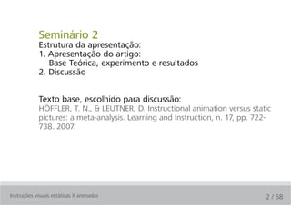 Seminário 2
            Estrutura da apresentação:
            1. Apresentação do artigo:
               Base Teórica, experimento e resultados
            2. Discussão


            Texto base, escolhido para discussão:
            HÖFFLER, T. N., & LEUTNER, D. Instructional animation versus static
            pictures: a meta-analysis. Learning and Instruction, n. 17, pp. 722-
            738. 2007.




Instruções visuais estáticas X animadas                                       2 / 58
 