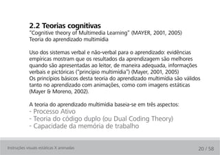 2.2 teorias cognitivas
            “Cognitive theory of Multimedia Learning” (MAYER, 2001, 2005)
            Teoria do aprendizado multimídia

            Uso dos sistemas verbal e não-verbal para o aprendizado: evidências
            empíricas mostram que os resultados da aprendizagem são melhores
            quando são apresentadas ao leitor, de maneira adequada, informações
            verbais e pictóricas (“princípio multimídia”) (Mayer, 2001, 2005)
            Os princípios básicos desta teoria do aprendizado multimídia são válidos
            tanto no aprendizado com animações, como com imagens estáticas
            (Mayer & Moreno, 2002).

            A teoria do aprendizado multimídia baseia-se em três aspectos:
            - Processo Ativo
            - Teoria do código duplo (ou Dual Coding Theory)
            - Capacidade da memória de trabalho

Instruções visuais estáticas X animadas                                            20 / 58
 