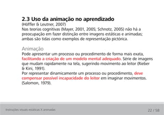 2.3 uso da animação no aprendizado
            (Höffler & Leutner, 2007)
            Nas teorias cognitivas (Mayer, 2001, 2005; Schnotz, 2005) não há a
            preocupação em fazer distinção entre imagens estáticas e animadas;
            ambas são tidas como exemplos de representação pictórica.

            Animação
            Pode apresentar um processo ou procedimento de forma mais exata,
            facilitando a criação de um modelo mental adequado. Série de imagens
            que mudam rapidamente na tela, sugerindo movimento ao leitor (Rieber
            & Kini, 1991).
            Por representar dinamicamente um processo ou procedimento, deve
            compensar possível incapacidade do leitor em imaginar movimentos.
            (Salomon, 1979).




Instruções visuais estáticas X animadas                                          22 / 58
 