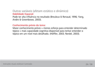 Outras variáveis (afetam estático e dinâmico)
            Habilidade Espacial:
            Pode ter alta influência no resultado (Breuleux & Renaud, 1996; Yang,
            Andre & Greenbowe, 2003).

            Conhecimento prévio do tema:
            Maior conhecimento prévio > menos esforço para entender determinado
            tópico > mais capacidade cognitiva disponível para tentar entender o
            tópico em um nível mais detalhado. (Höffler, 2003; Nerdel, 2003).




Instruções visuais estáticas X animadas                                             24 / 58
 