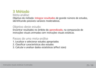 3 Método
            Meta-análise:
            Objetivo do método: Integrar resultados de grande número de estudos,
            identificando possíveis variáveis moderadoras.

            Objetivo deste estudo:
            Encontrar resultados no âmbito do aprendizado, na comparacão de
            instruções visuais animadas com instruções visuais estáticas.

            Passos de uma meta-análise
            1. Localizar e selecionar estudos apropriados
            2. Classificar características dos estudos
            3. Calcular e analisar dados estatísticos (effect sizes)




Instruções visuais estáticas X animadas                                       25 / 58
 