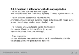 3.1. localizar e selecionar estudos apropriados
            - Foram buscadas as bases de dados digitas:
            SCI e SCCI (1993-2004), ERIC (1966-2004), PsycInfo (1887-2004), Psyndex (1977-2004)

            - Foram utilizadas as sequintes Palavras Chave:
            Animation, dynamic picture, dynamic image, still picture, still image, static
            picture, static image, motion, steps, simulation, etc.

            - Foi realizada uma visualização rápida dos resumos:
            Em caso de dúvida ou de inexistência do resumo,
            foram consultados o estudos na íntegra.

            - Cross-references:
            Estudos adicionais foram encontrados a partir das referências cruzadas
            nos artigos apontados pelos bancos de dados.




Instruções visuais estáticas X animadas                                                     26 / 58
 