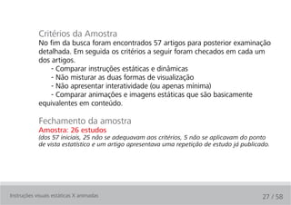 Critérios da Amostra
            No fim da busca foram encontrados 57 artigos para posterior examinação
            detalhada. Em seguida os critérios a seguir foram checados em cada um
            dos artigos.
                - Comparar instruções estáticas e dinâmicas
                - Não misturar as duas formas de visualização
                - Não apresentar interatividade (ou apenas mínima)
                - Comparar animações e imagens estáticas que são basicamente
            equivalentes em conteúdo.

            Fechamento da amostra
            Amostra: 26 estudos
            (dos 57 iniciais, 25 não se adequavam aos critérios, 5 não se aplicavam do ponto
            de vista estatístico e um artigo apresentava uma repetição de estudo já publicado.




Instruções visuais estáticas X animadas                                                    27 / 58
 