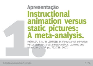 1.
                                 apresentação
                                 Instructional
                                 animation versus
                                 static pictures:
                                 a meta-analysis.
                                 HÖFFLER, T. N., & LEUTNER, D. Instructional animation
                                 versus static pictures: a meta-analysis. Learning and
                                 Instruction, n. 17, pp. 722-738. 2007.




Instruções visuais estáticas X animadas                                            3 / 58
 