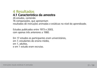 4 Resultados
            4.1 característica da amostra
            26 estudos, contendo
            76 comparações, que apresentam
            resultados de instruções animadas e estáticas no nível do aprendizado.

            Estudos publicados entre 1973 e 2003,
            com apenas três anteriores a 1980.

            Em 17 estudos os participantes eram universitários,
            em 7, estudantes do ensino médio,
            em 1, adultos,
            e em 1 estudo eram recrutas.




Instruções visuais estáticas X animadas                                              31 / 58
 