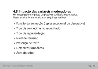 4.3 impacto das variáveis moderadoras
            Foi investigado o impacto de possíveis variáveis moderadoras.
            Nesta análise foram incluídas as seguintes variáveis:

             » Função da animação (representacional ou decorativa)
             » Tipo de conhecimento requisitado
             » Tipo de representação
             » Nível de realismo
             » Presença de texto
             » Elementos simbólicos
             » Área do saber



Instruções visuais estáticas X animadas                                     33 / 58
 