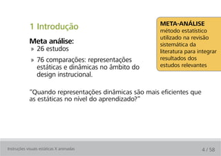 Meta-análise
            1 Introdução                              método estatístico
                                                      utilizado na revisão
            Meta análise:                             sistemática da
             » 26 estudos                             literatura para integrar
             » 76 comparações: representações         resultados dos
               estáticas e dinâmicas no âmbito do     estudos relevantes
               design instrucional.

            “Quando representações dinâmicas são mais eficientes que
            as estáticas no nível do aprendizado?”




Instruções visuais estáticas X animadas                                4 / 58
 