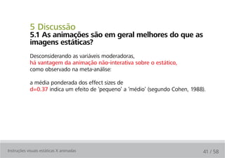 5 Discussão
            5.1 as animações são em geral melhores do que as
            imagens estáticas?
            Desconsiderando as variáveis moderadoras,
            há vantagem da animação não-interativa sobre o estático,
            como observado na meta-análise:

            a média ponderada dos effect sizes de
            d=0.37 indica um efeito de ‘pequeno’ a ‘médio’ (segundo Cohen, 1988).




Instruções visuais estáticas X animadas                                         41 / 58
 