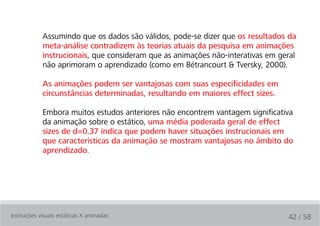 Assumindo que os dados são válidos, pode-se dizer que os resultados da
            meta-análise contradizem às teorias atuais da pesquisa em animações
            instrucionais, que consideram que as animações não-interativas em geral
            não aprimoram o aprendizado (como em Bétrancourt & Tversky, 2000).

            As animações podem ser vantajosas com suas especificidades em
            circunstâncias determinadas, resultando em maiores effect sizes.

            Embora muitos estudos anteriores não encontrem vantagem significativa
            da animação sobre o estático, uma média poderada geral de effect
            sizes de d=0.37 indica que podem haver situações instrucionais em
            que características da animação se mostram vantajosas no âmbito do
            aprendizado.




Instruções visuais estáticas X animadas                                         42 / 58
 