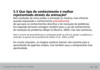 5.3 Que tipo de conhecimento é melhor
            representado através da animação?
            Nos resultados da meta-análise a animação se mostrou mais eficiente
            quando requisitado o conhecimento procedimental,
            do que para os conhecimentos descritivo e de resolução de problemas.
            Era esperada tamanha vantagem também para o uso do conhecimento
            de resolução de problemas (Mayer & Moreno, 2002), mas não aconteceu.
            Para o ensino de procedimentos a animação pode ser útil em ajudar a audiência a
            entender os passos do procedimento (Weiss et al., 2002. p.474).

            Em muitas situações, as imagens estáticas bastam não somente para o
            aprendizado de aspectos simples, mas também para a compreensão mais
            aprofundada.




Instruções visuais estáticas X animadas                                                 45 / 58
 