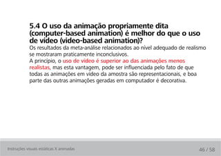 5.4 O uso da animação propriamente dita
            (computer-based animation) é melhor do que o uso
            de vídeo (video-based animation)?
            Os resultados da meta-análise relacionados ao nível adequado de realismo
            se mostraram praticamente inconclusivos.
            A princípio, o uso de vídeo é superior ao das animações menos
            realistas, mas esta vantagem, pode ser influenciada pelo fato de que
            todas as animações em vídeo da amostra são representacionais, e boa
            parte das outras animações geradas em computador é decorativa.




Instruções visuais estáticas X animadas                                          46 / 58
 