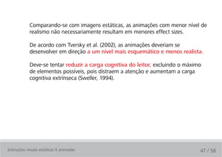Comparando-se com imagens estáticas, as animações com menor nível de
            realismo não necessariamente resultam em menores effect sizes.

            De acordo com Tversky et al. (2002), as animações deveriam se
            desenvolver em direção a um nível mais esquemático e menos realista.

            Deve-se tentar reduzir a carga cognitiva do leitor, excluindo o máximo
            de elementos possíveis, pois distraem a atenção e aumentam a carga
            cognitiva extrínseca (Sweller, 1994).




Instruções visuais estáticas X animadas                                          47 / 58
 