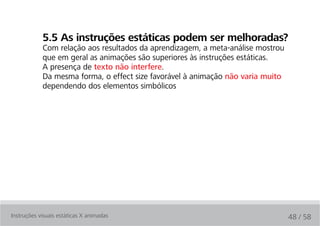 5.5 as instruções estáticas podem ser melhoradas?
            Com relação aos resultados da aprendizagem, a meta-análise mostrou
            que em geral as animações são superiores às instruções estáticas.
            A presença de texto não interfere.
            Da mesma forma, o effect size favorável à animação não varia muito
            dependendo dos elementos simbólicos




Instruções visuais estáticas X animadas                                          48 / 58
 