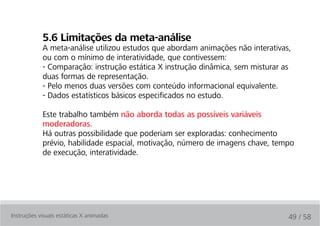 5.6 limitações da meta-análise
            A meta-análise utilizou estudos que abordam animações não interativas,
            ou com o mínimo de interatividade, que contivessem:
            - Comparação: instrução estática X instrução dinâmica, sem misturar as
            duas formas de representação.
            - Pelo menos duas versões com conteúdo informacional equivalente.
            - Dados estatísticos básicos especificados no estudo.

            Este trabalho também não aborda todas as possíveis variáveis
            moderadoras.
            Há outras possibilidade que poderiam ser exploradas: conhecimento
            prévio, habilidade espacial, motivação, número de imagens chave, tempo
            de execução, interatividade.




Instruções visuais estáticas X animadas                                          49 / 58
 