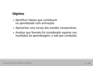 Objetivo
             » Identificar fatores que contribuem
               no aprendizado com animações
             » Apresentar uma survey dos estudos comparativos
             » Analisar que formato foi considerado superior nos
               resultados da aprendizagem, e sob que condições.




Instruções visuais estáticas X animadas                            5 / 58
 