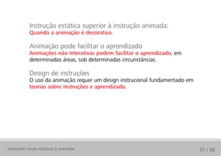 Instrução estática superior à instrução animada:
            Quando a animação é decorativa.

            Animação pode facilitar o aprendizado
            Animações não interativas podem facilitar o aprendizado, em
            determinadas áreas, sob determinadas circunstâncias.

            Design de instruções
            O uso da animação requer um design instrucional fundamentado em
            teorias sobre instruções e aprendizado.




Instruções visuais estáticas X animadas                                       51 / 58
 