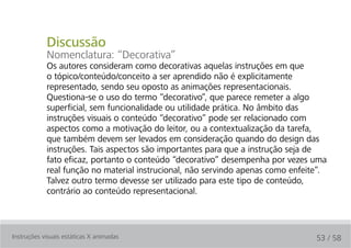 Discussão
            Nomenclatura: “Decorativa”
            Os autores consideram como decorativas aquelas instruções em que
            o tópico/conteúdo/conceito a ser aprendido não é explicitamente
            representado, sendo seu oposto as animações representacionais.
            Questiona-se o uso do termo “decorativo”, que parece remeter a algo
            superficial, sem funcionalidade ou utilidade prática. No âmbito das
            instruções visuais o conteúdo “decorativo” pode ser relacionado com
            aspectos como a motivação do leitor, ou a contextualização da tarefa,
            que também devem ser levados em consideração quando do design das
            instruções. Tais aspectos são importantes para que a instrução seja de
            fato eficaz, portanto o conteúdo “decorativo” desempenha por vezes uma
            real função no material instrucional, não servindo apenas como enfeite”.
            Talvez outro termo devesse ser utilizado para este tipo de conteúdo,
            contrário ao conteúdo representacional.



Instruções visuais estáticas X animadas                                          53 / 58
 