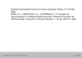 facilitate? International Journal of Human Computer Studies, 57, 247-262.
            2002.
            WEISS, R. E., KNOWLTON, D. S., & MORRISON, G. R. Principles for
            using animation in computer-based instruction: theoretical heuristics for
            effective design. Computers in Human Behavior, n. 18, pp. 465-477. 2002.




Instruções visuais estáticas X animadas                                           57 / 58
 