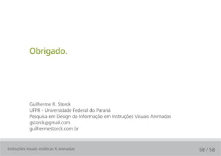 Obrigado.




            Guilherme R. Storck
            UFPR - Universidade Federal do Paraná
            Pesquisa em Design da Informação em Instruções Visuais Animadas
            gstorck@gmail.com
            guilhermestorck.com.br


Instruções visuais estáticas X animadas                                       58 / 58
 