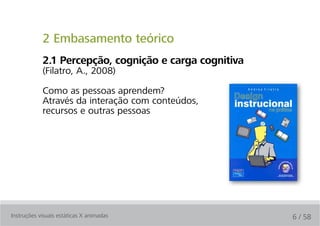 2 Embasamento teórico
            2.1 Percepção, cognição e carga cognitiva
            (Filatro, A., 2008)

            Como as pessoas aprendem?
            Através da interação com conteúdos,
            recursos e outras pessoas




Instruções visuais estáticas X animadas                 6 / 58
 