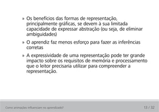 » Os benefícios das formas de representação,
              principalmente gráficas, se devem à sua limitada
              capacidade de expressar abstração (ou seja, de eliminar
              ambiguidades)
            » O aprendiz faz menos esforço para fazer as inferências
              corretas
            » A expressividade de uma representação pode ter grande
              impacto sobre os requisitos de memória e processamento
              que o leitor precisaria utilizar para compreender a
              representação.




Como animações influenciam no aprendizado?                              13 / 32
 