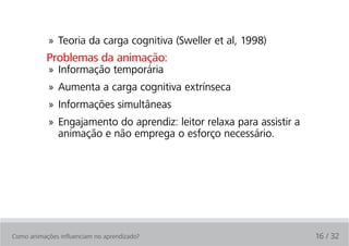 » Teoria da carga cognitiva (Sweller et al, 1998)
           Problemas da animação:
            » Informação temporária
            » Aumenta a carga cognitiva extrínseca
            » Informações simultâneas
            » Engajamento do aprendiz: leitor relaxa para assistir a
              animação e não emprega o esforço necessário.




Como animações influenciam no aprendizado?                             16 / 32
 