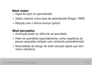 Nível motor
            » Papel da ação no aprendizado
            » Ações motoras como base do aprendizado (Piaget, 1969)
            » Relação com o Mirror-neuron system.

           Nível perceptivo
            » Animação pode ser difícil de ser percebida
            » Pode ser percebida separadamente, como sequência de
              passos separados (relação com conteúdo procedimental)
            » Necessidade do design de atrair atenção àquilo que tem
              maior relevância.



Como animações influenciam no aprendizado?                         17 / 32
 