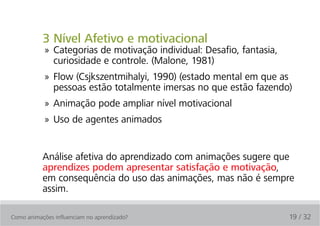 3 Nível Afetivo e motivacional
            » Categorias de motivação individual: Desafio, fantasia,
              curiosidade e controle. (Malone, 1981)
            » Flow (Csjkszentmihalyi, 1990) (estado mental em que as
              pessoas estão totalmente imersas no que estão fazendo)
            » Animação pode ampliar nível motivacional
            » Uso de agentes animados


           Análise afetiva do aprendizado com animações sugere que
           aprendizes podem apresentar satisfação e motivação,
           em consequência do uso das animações, mas não é sempre
           assim.

Como animações influenciam no aprendizado?                             19 / 32
 