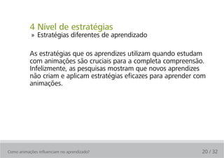 4 Nível de estratégias
            » Estratégias diferentes de aprendizado

           As estratégias que os aprendizes utilizam quando estudam
           com animações são cruciais para a completa compreensão.
           Infelizmente, as pesquisas mostram que novos aprendizes
           não criam e aplicam estratégias eficazes para aprender com
           animações.




Como animações influenciam no aprendizado?                         20 / 32
 