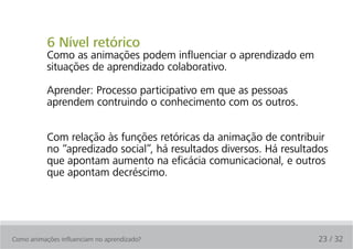 6 Nível retórico
           Como as animações podem influenciar o aprendizado em
           situações de aprendizado colaborativo.

           Aprender: Processo participativo em que as pessoas
           aprendem contruindo o conhecimento com os outros.


           Com relação às funções retóricas da animação de contribuir
           no “apredizado social”, há resultados diversos. Há resultados
           que apontam aumento na eficácia comunicacional, e outros
           que apontam decréscimo.




Como animações influenciam no aprendizado?                           23 / 32
 