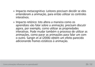 » Impacto metacognitivo: Leitores precisam decidir se eles
              entenderam a animação, para então utilizar os controles
              interativos.
            » Impacto retórico: Isto altera a maneira como os
              aprendizes vão falar sobre a animação; precisam discutir
              agora, por exemplo, como utilizar as propriedades
              interativas. Pode mudar também o processo de utilizar as
              animações, como parar as animações para falar um com
              o outro. Sangin et al (2006) obtém um efeito parecido
              adicionando frames estáticos à animação.




Como animações influenciam no aprendizado?                           26 / 32
 