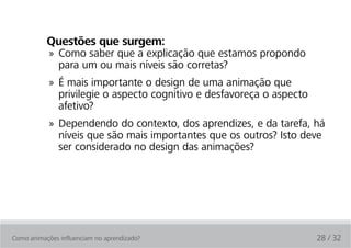 Questões que surgem:
            » Como saber que a explicação que estamos propondo
              para um ou mais níveis são corretas?
            » É mais importante o design de uma animação que
              privilegie o aspecto cognitivo e desfavoreça o aspecto
              afetivo?
            » Dependendo do contexto, dos aprendizes, e da tarefa, há
              níveis que são mais importantes que os outros? Isto deve
              ser considerado no design das animações?




Como animações influenciam no aprendizado?                             28 / 32
 