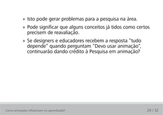 » Isto pode gerar problemas para a pesquisa na área.
            » Pode significar que alguns conceitos já tidos como certos
              precisem de reavaliação.
            » Se designers e educadores recebem a resposta “tudo
              depende” quando perguntam “Devo usar animação”,
              continuarão dando crédito à Pesquisa em animação?




Como animações influenciam no aprendizado?                           29 / 32
 