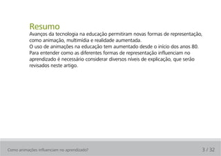 Resumo
           Avanços da tecnologia na educação permitiram novas formas de representação,
           como animação, multimídia e realidade aumentada.
           O uso de animações na educação tem aumentado desde o início dos anos 80.
           Para entender como as diferentes formas de representação influenciam no
           aprendizado é necessário considerar diversos níveis de explicação, que serão
           revisados neste artigo.




Como animações influenciam no aprendizado?                                            3 / 32
 