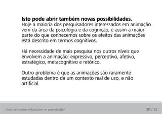 Isto pode abrir também novas possibilidades.
           Hoje a maioria dos pesquisadores interessados em animação
           vem da área da psicologia e da cognição, e assim a maior
           parte do que conhecemos sobre os efeitos das animações
           está descrito em termos cognitivos.

           Há necessidade de mais pesquisa nos outros níveis que
           envolvem a animação: expressivo, perceptivo, afetivo,
           estratégico, metacognitivo e retórico.

           Outro problema é que as animações são raramente
           estudadas dentro de um contexto real de uso, e não
           artificial.



Como animações influenciam no aprendizado?                         30 / 32
 