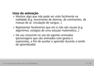 Usos da animação
            » Mostrar algo que não pode ser visto facilmente na
              realidade (e.g. movimento de átomos, de continentes, de
              massas de ar, circulação de sangue...)
            » Representar fenômenos que em si não são visuais (e.g.
              algoritmos, estágios de uma solução matemática...)
            » Há uso crescente no uso de agentes animados
              (personagens que são animados com gestos e
              expressões, a fim de auxiliar o aprendiz durante a tarefa
              de aprendizado)




Como animações influenciam no aprendizado?                                5 / 32
 