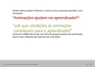 Muitos fatores podem influenciar a forma como as pessoas aprendem com
           animações.

           “Animações ajudam no aprendizado?”
           “sob que condições as animações
            contribuem para o aprendizado?”
           Ainsworth (2008) afirma que esta linha de pesquisa precisa de sustentação
           teórica mais integrada dos aspectos das animações.




Como animações influenciam no aprendizado?                                             9 / 32
 